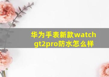 华为手表新款watch gt2pro防水怎么样